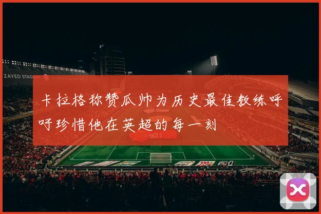 卡拉格称赞瓜帅为历史最佳教练呼吁珍惜他在英超的每一刻