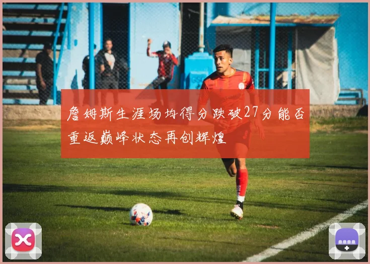 詹姆斯生涯场均得分跌破27分能否重返巅峰状态再创辉煌
