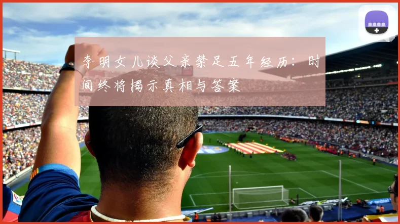 李明女儿谈父亲禁足五年经历：时间终将揭示真相与答案