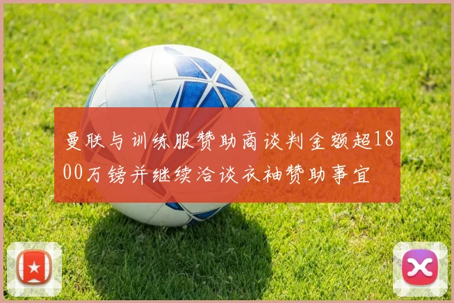 曼联与训练服赞助商谈判金额超1800万镑并继续洽谈衣袖赞助事宜