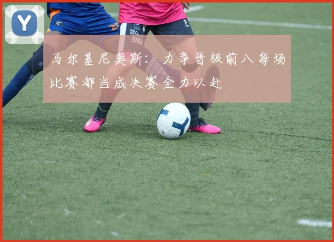 马尔基尼奥斯：力争晋级前八每场比赛都当成决赛全力以赴