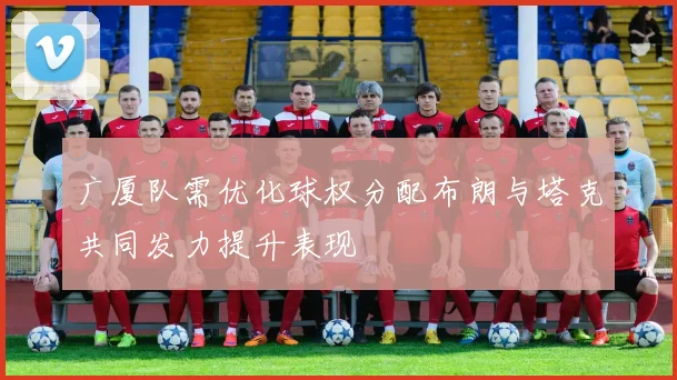 广厦队需优化球权分配布朗与塔克共同发力提升表现
