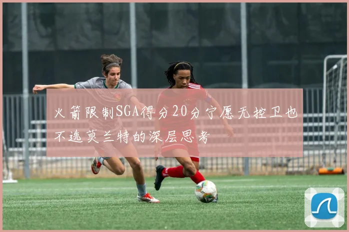 火箭限制SGA得分20分宁愿无控卫也不选莫兰特的深层思考