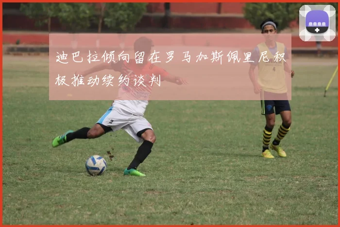 迪巴拉倾向留在罗马加斯佩里尼积极推动续约谈判
