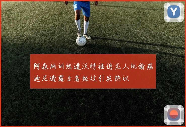 阿森纳训练遭沃特福德无人机偷窥迪尼透露击落经过引发热议