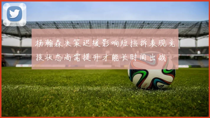 杨瀚森决策迟缓影响短挡拆表现竞技状态尚需提升才能长时间出战