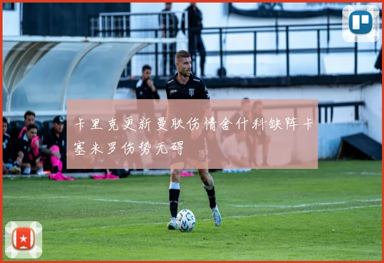卡里克更新曼联伤情舍什科缺阵卡塞米罗伤势无碍