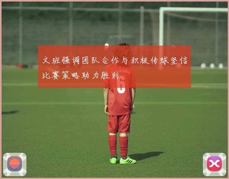 文班强调团队合作与积极传球坚信比赛策略助力胜利