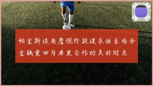 帕金斯谈老詹现阶段追求快乐而非金钱重回与库里合作的美好时光